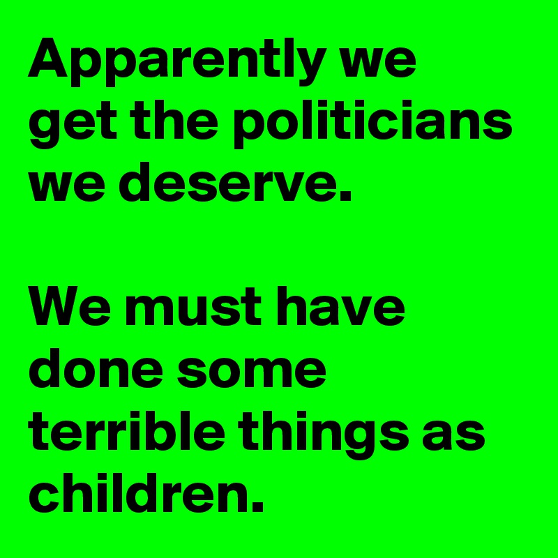 Apparently we get the politicians we deserve.

We must have done some terrible things as children.