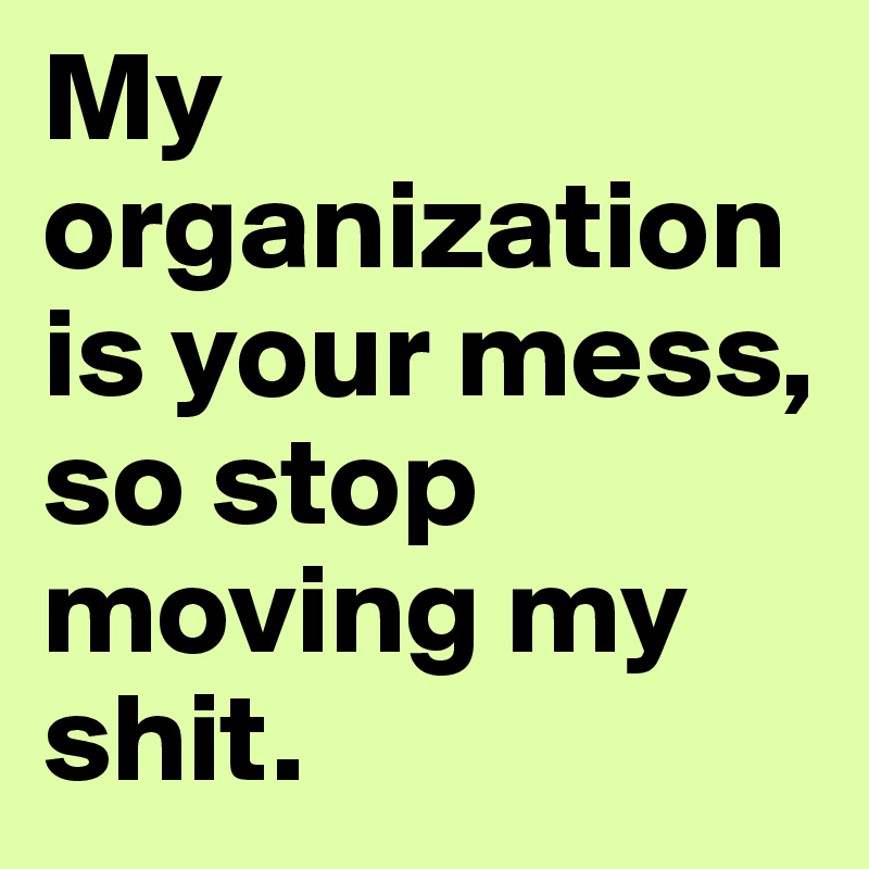 My organization is your mess, so stop moving my shit.