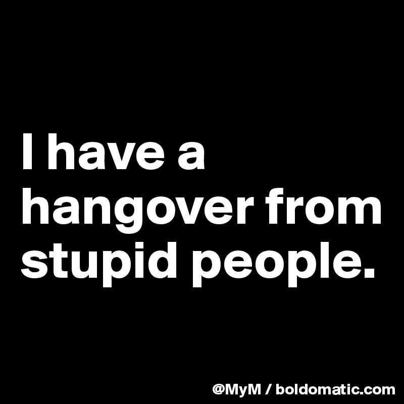 

I have a hangover from stupid people.
