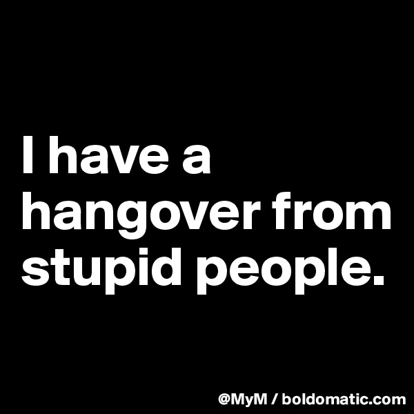 

I have a hangover from stupid people.
