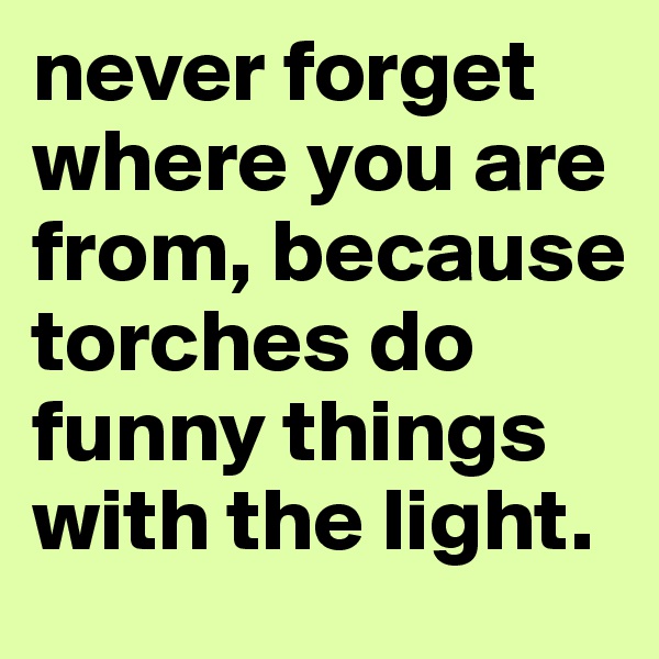 never forget where you are from, because torches do funny things with the light.