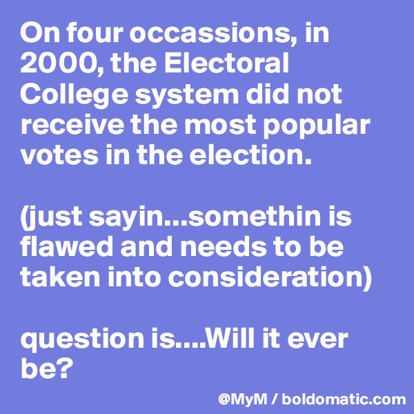On four occassions, in 2000, the Electoral College system did not receive the most popular votes in the election. 

(just sayin...somethin is flawed and needs to be taken into consideration)

question is....Will it ever be?