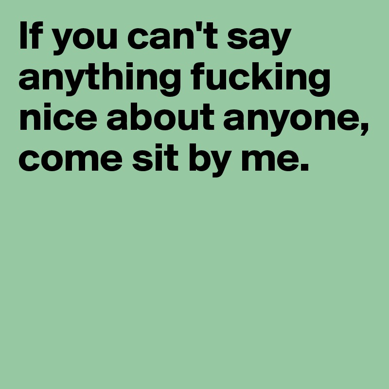 If you can't say anything fucking nice about anyone, come sit by me.



