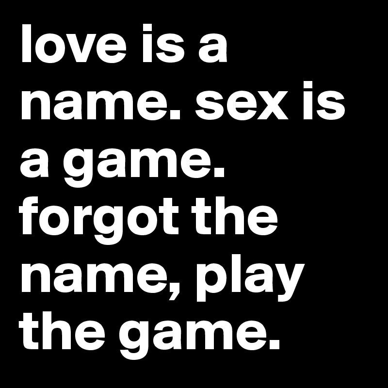 love is a name. sex is a game. forgot the name, play the game. 