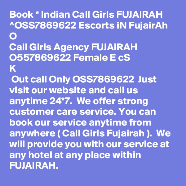 Book * Indian Call Girls FUJAIRAH ^OSS7869622 Escorts iN FujairAh 
O
Call Girls Agency FUJAIRAH O557869622 Female E? c???S ??K
 Out call Only OSS7869622  Just visit our website and call us anytime 24*7.  We offer strong customer care service. You can book our service anytime from anywhere ( Call Girls Fujairah ).  We will provide you with our service at any hotel at any place within FUJAIRAH.  