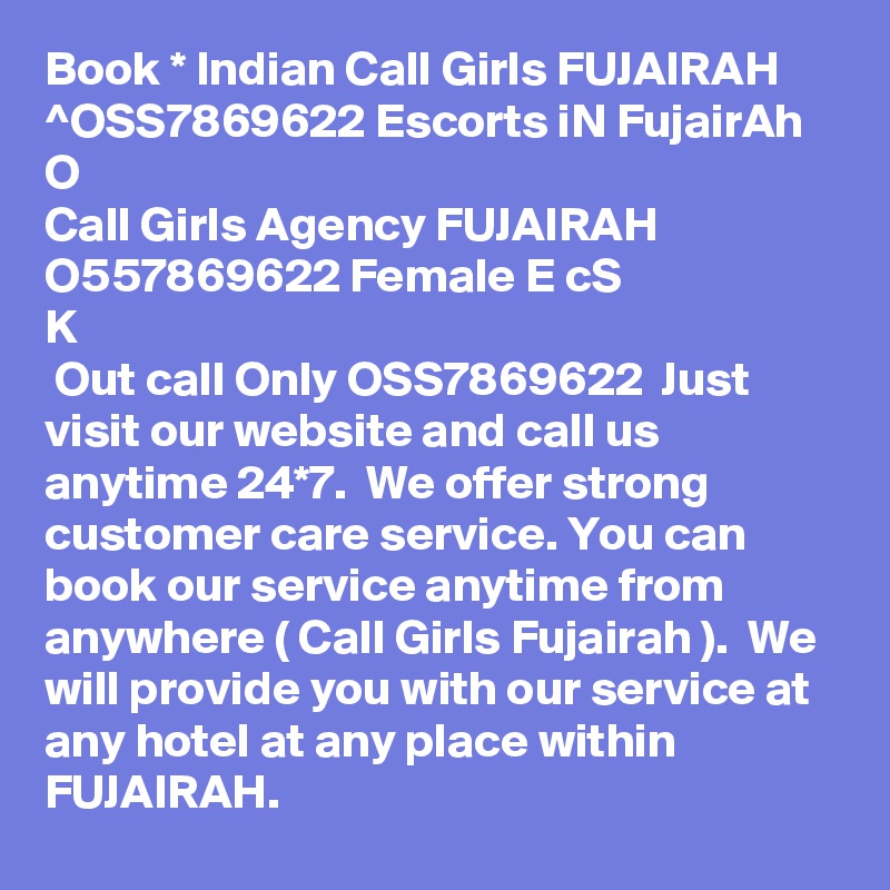 Book * Indian Call Girls FUJAIRAH ^OSS7869622 Escorts iN FujairAh 
O
Call Girls Agency FUJAIRAH O557869622 Female E? c???S ??K
 Out call Only OSS7869622  Just visit our website and call us anytime 24*7.  We offer strong customer care service. You can book our service anytime from anywhere ( Call Girls Fujairah ).  We will provide you with our service at any hotel at any place within FUJAIRAH.  