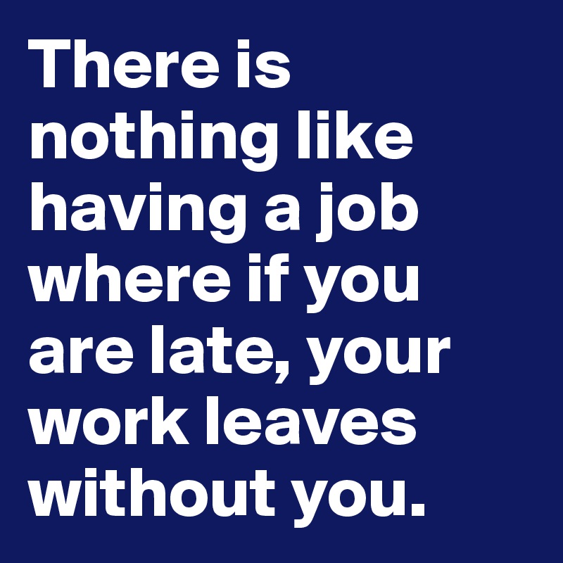 There is nothing like having a job where if you are late, your work leaves without you.