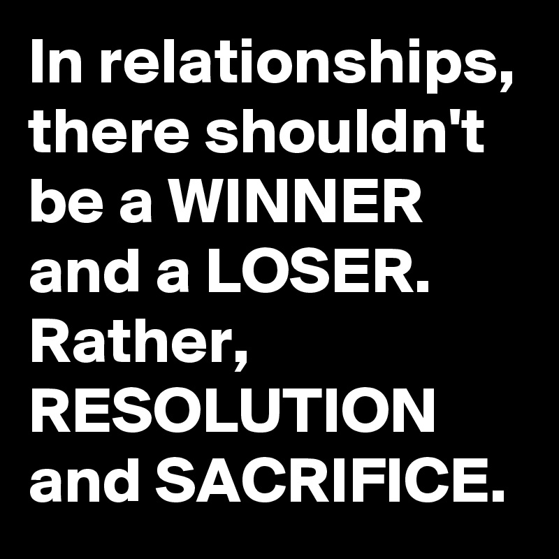 In relationships, there shouldn't be a WINNER and a LOSER. Rather, RESOLUTION and SACRIFICE.