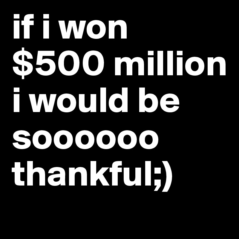 if i won $500 million i would be soooooo thankful;)