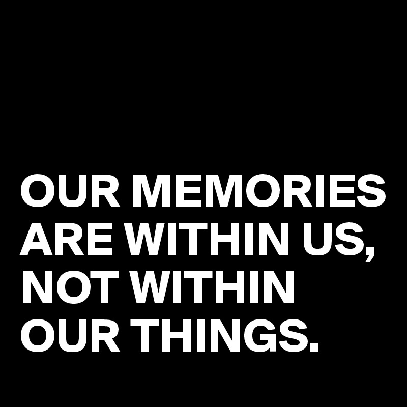 


OUR MEMORIES
ARE WITHIN US,
NOT WITHIN OUR THINGS.