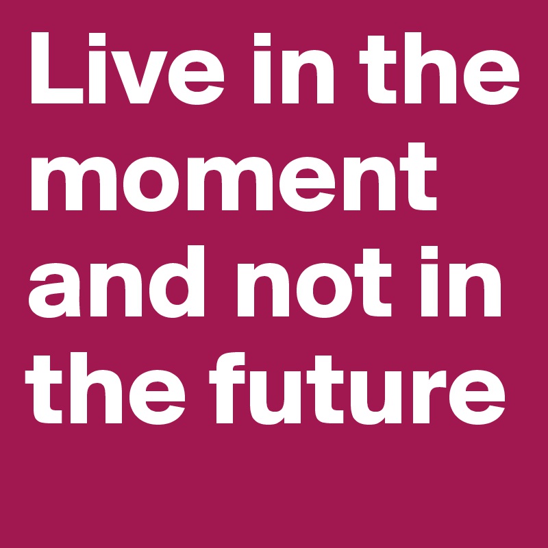 Live in the moment and not in the future