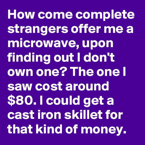 How come complete strangers offer me a microwave, upon finding out I don't own one? The one I saw cost around $80. I could get a cast iron skillet for that kind of money.