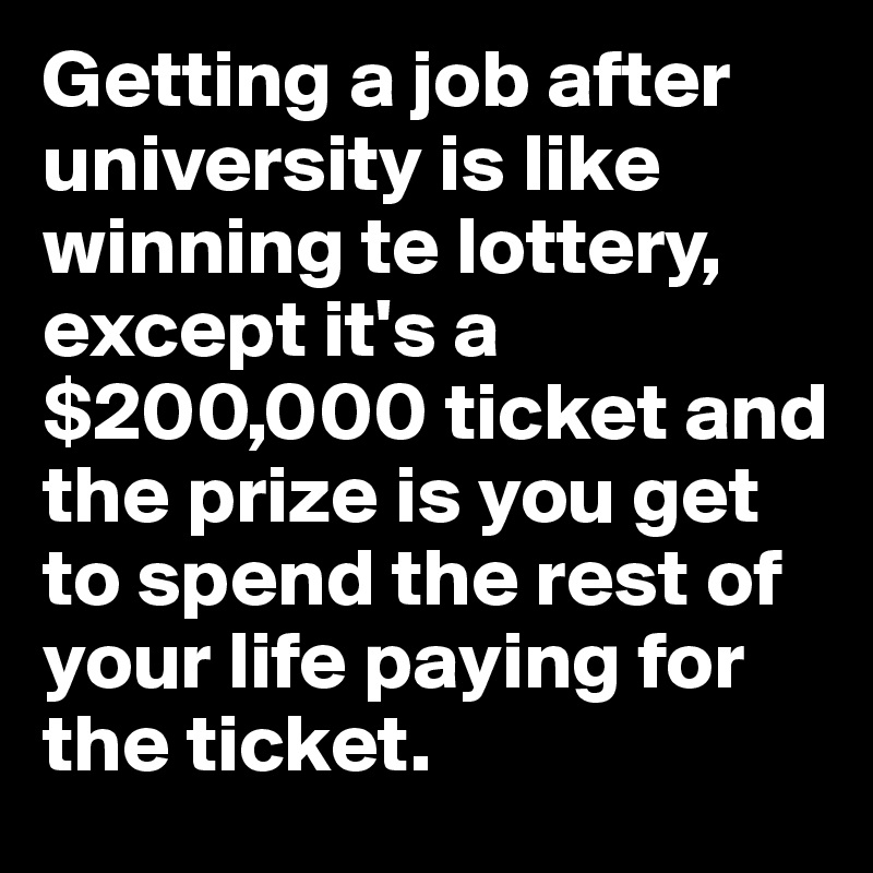 Getting a job after university is like winning te lottery, except it's a $200,000 ticket and the prize is you get to spend the rest of your life paying for the ticket.