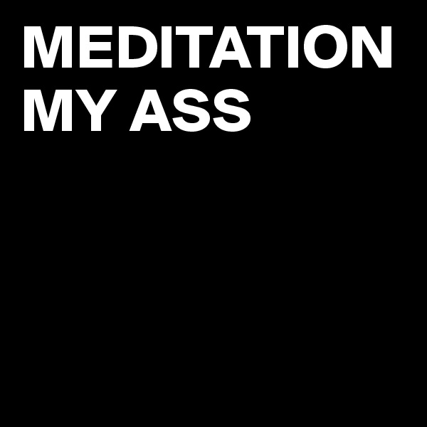 MEDITATION    MY ASS



