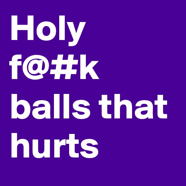 Holy f@#k balls that hurts 