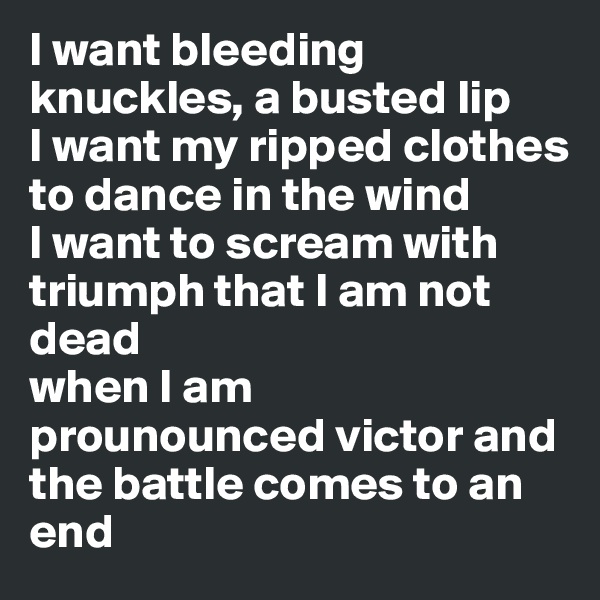 I want bleeding knuckles, a busted lip
I want my ripped clothes to dance in the wind
I want to scream with triumph that I am not dead 
when I am 
prounounced victor and the battle comes to an end