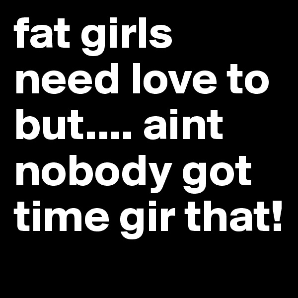 fat girls need love to but.... aint nobody got time gir that!