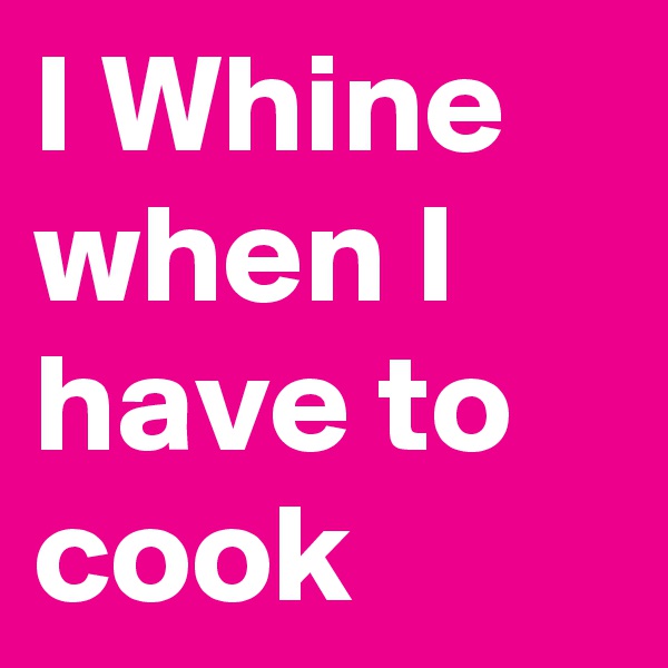 I Whine when I have to cook