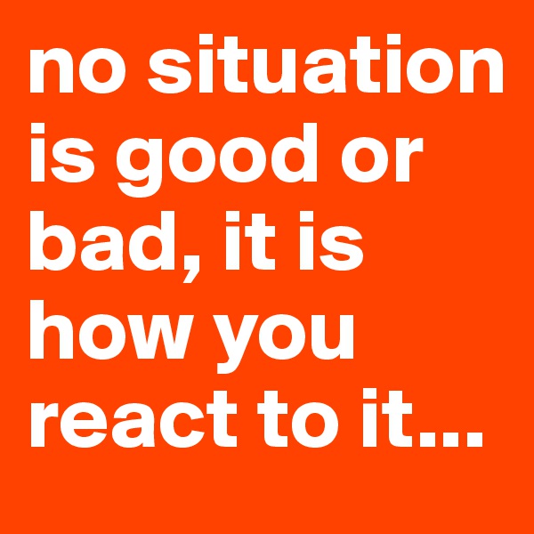 no situation is good or bad, it is how you react to it...