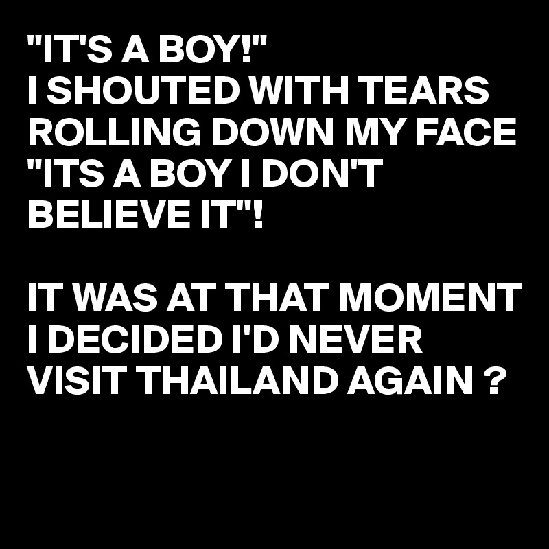 "IT'S A BOY!"
I SHOUTED WITH TEARS ROLLING DOWN MY FACE
"ITS A BOY I DON'T BELIEVE IT"!

IT WAS AT THAT MOMENT I DECIDED I'D NEVER VISIT THAILAND AGAIN ?

