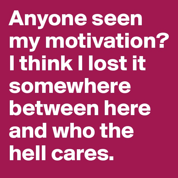 Anyone seen my motivation? I think I lost it somewhere between here and who the hell cares.