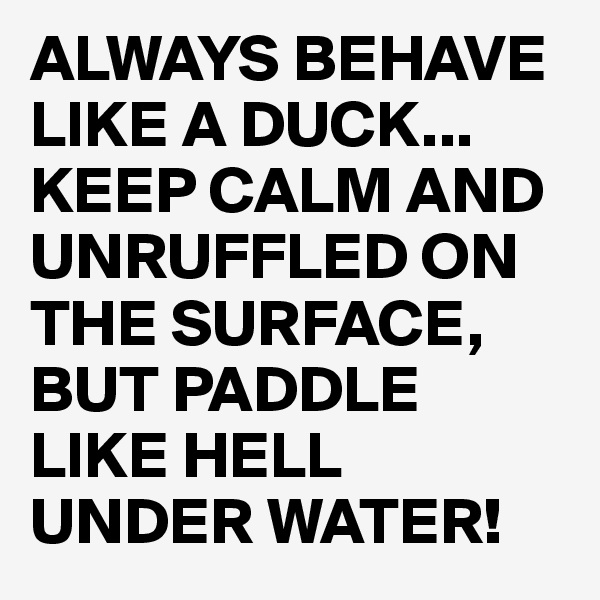 ALWAYS BEHAVE LIKE A DUCK...
KEEP CALM AND UNRUFFLED ON THE SURFACE,  
BUT PADDLE LIKE HELL UNDER WATER!