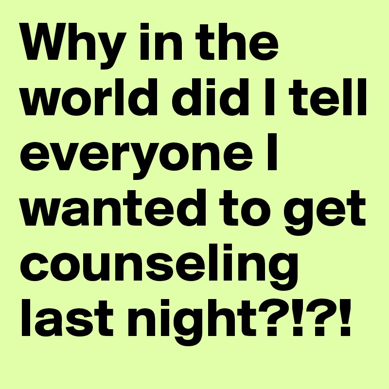 Why in the world did I tell everyone I wanted to get counseling last night?!?!