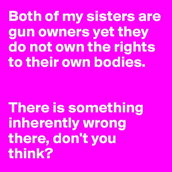 Both of my sisters are gun owners yet they do not own the rights to their own bodies. 


There is something inherently wrong there, don't you think?