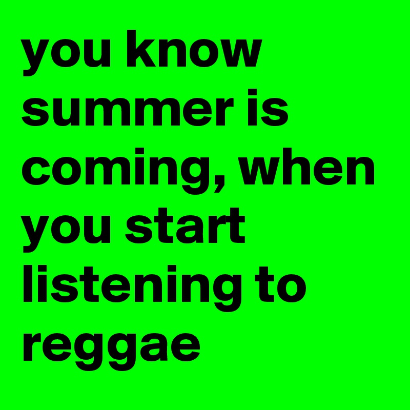 you know summer is coming, when you start listening to reggae