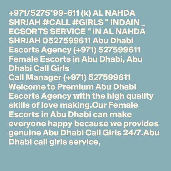 +971/5275*99-611 (k) AL NAHDA SHRJAH #CALL #GIRLS " INDAIN _ ECSORTS SERVICE " IN AL NAHDA SHRJAH 0527599611 Abu Dhabi Escorts Agency (+971) 527599611 Female Escorts in Abu Dhabi, Abu Dhabi Call Girls 
Call Manager (+971) 527599611 Welcome to Premium Abu Dhabi Escorts Agency with the high quality skills of love making.Our Female Escorts in Abu Dhabi can make everyone happy because we provides genuine Abu Dhabi Call Girls 24/7.Abu Dhabi call girls service,
