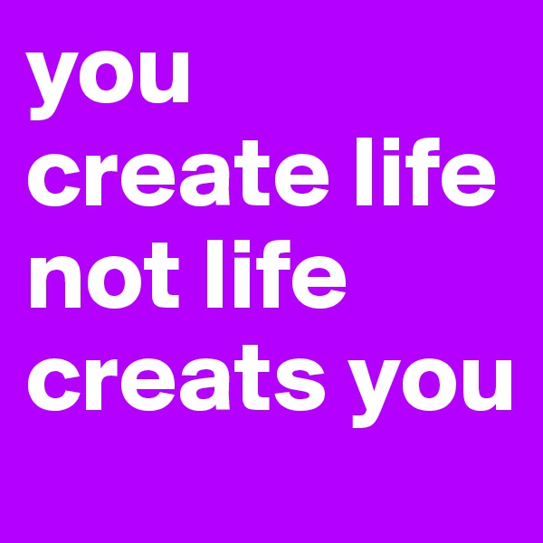 you create life not life creats you