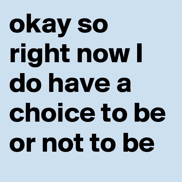 okay so right now I do have a choice to be or not to be