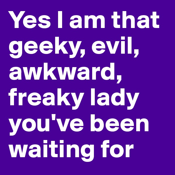 Yes I am that geeky, evil, awkward, freaky lady you've been waiting for