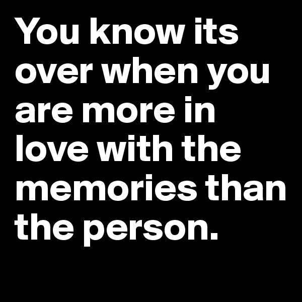 You know its over when you are more in love with the memories than the person. 