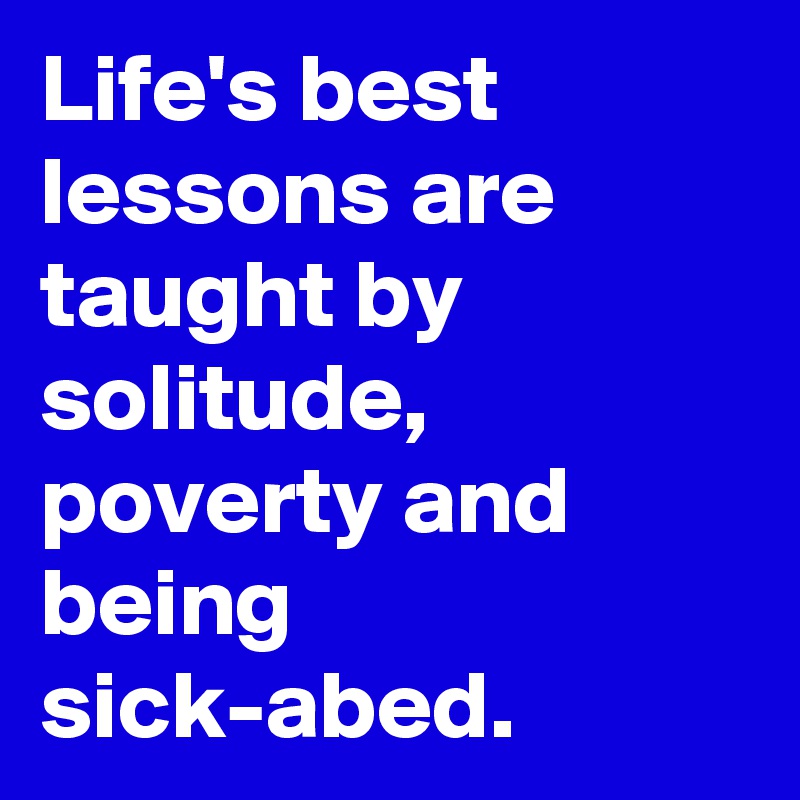 Life's best lessons are taught by solitude, poverty and being sick-abed.