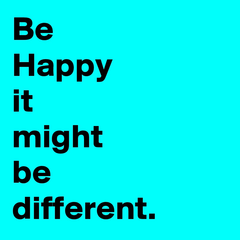 Be
Happy
it
might
be
different.