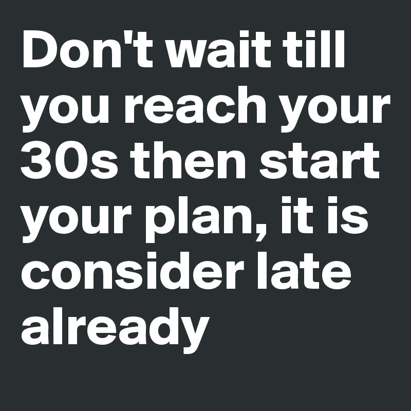 Don't wait till you reach your 30s then start your plan, it is consider late already 