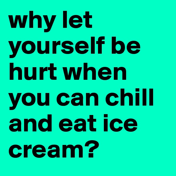 why let yourself be hurt when you can chill and eat ice cream?