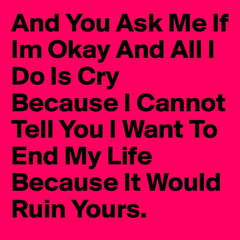 And You Ask Me If Im Okay And All I Do Is Cry Because I Cannot Tell You I Want To End My Life Because It Would Ruin Yours. 