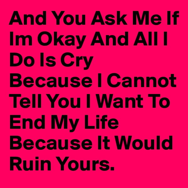 And You Ask Me If Im Okay And All I Do Is Cry Because I Cannot Tell You I Want To End My Life Because It Would Ruin Yours. 