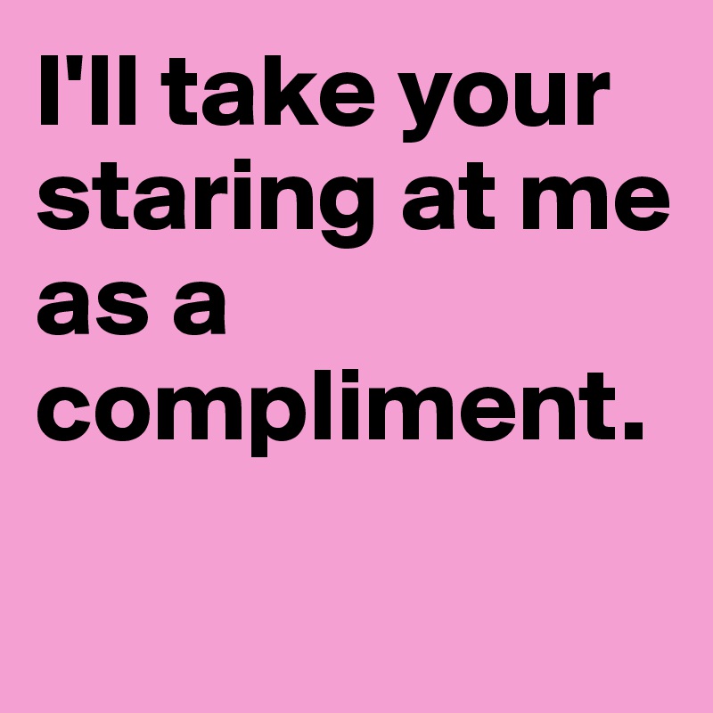 I'll take your staring at me as a compliment.

