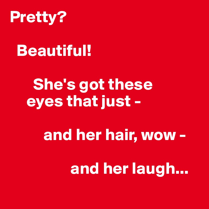 Pretty?

  Beautiful!

       She's got these
     eyes that just -

          and her hair, wow - 

                  and her laugh...
