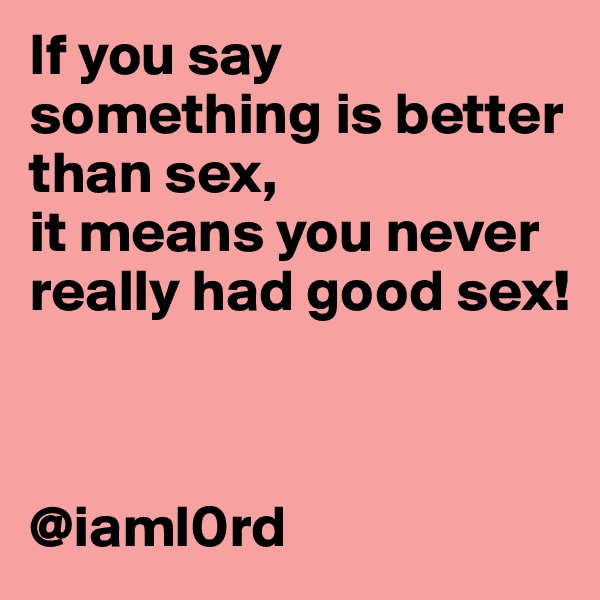 If you say something is better than sex, 
it means you never really had good sex!



@iaml0rd