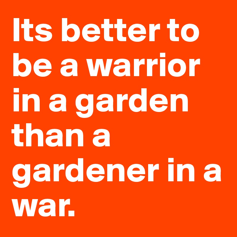 Its better to be a warrior in a garden than a gardener in a war.