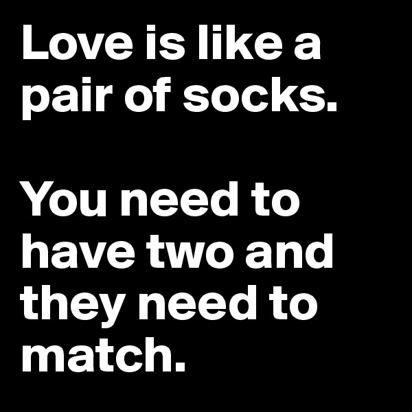 Love is like a pair of socks.

You need to have two and they need to match.