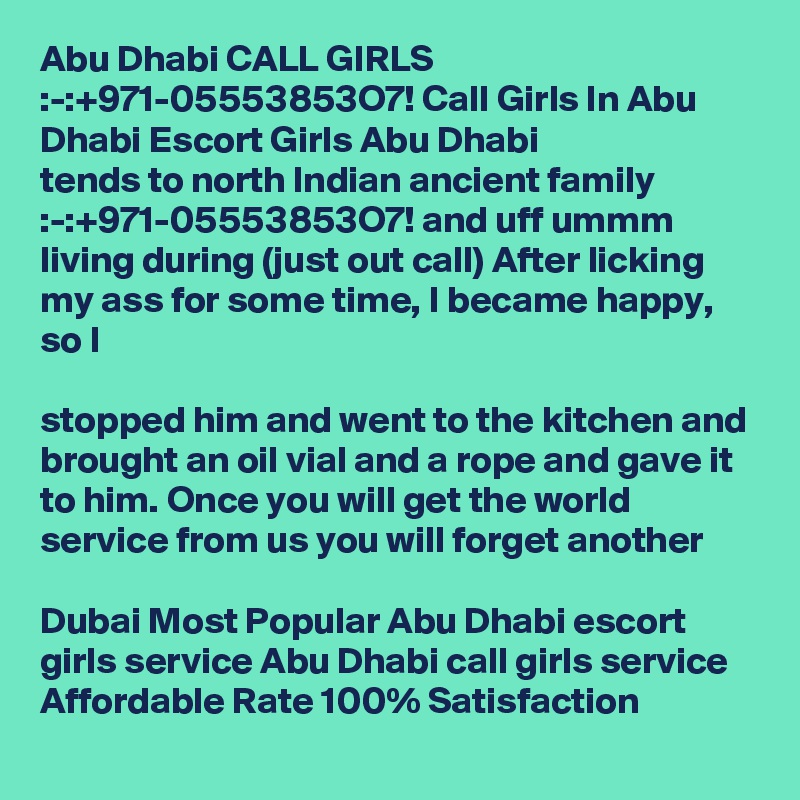 Abu Dhabi CALL GIRLS :-:+971-05553853O7! Call Girls In Abu Dhabi Escort Girls Abu Dhabi
tends to north Indian ancient family :-:+971-05553853O7! and uff ummm living during (just out call) After licking my ass for some time, I became happy, so I 

stopped him and went to the kitchen and brought an oil vial and a rope and gave it to him. Once you will get the world service from us you will forget another 

Dubai Most Popular Abu Dhabi escort girls service Abu Dhabi call girls service Affordable Rate 100% Satisfaction