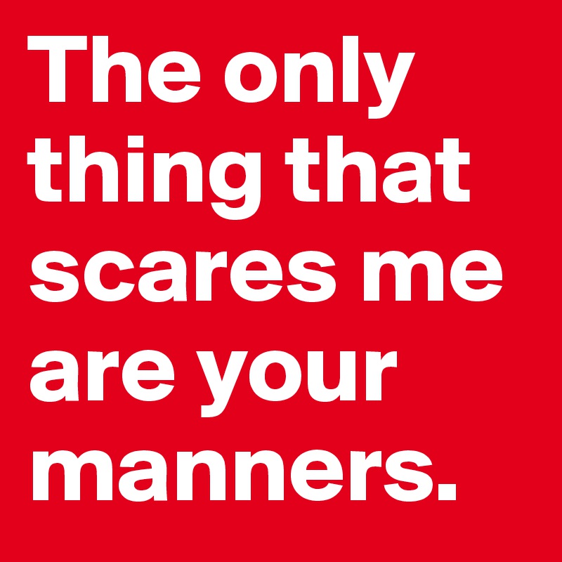 The only thing that scares me are your manners. 
