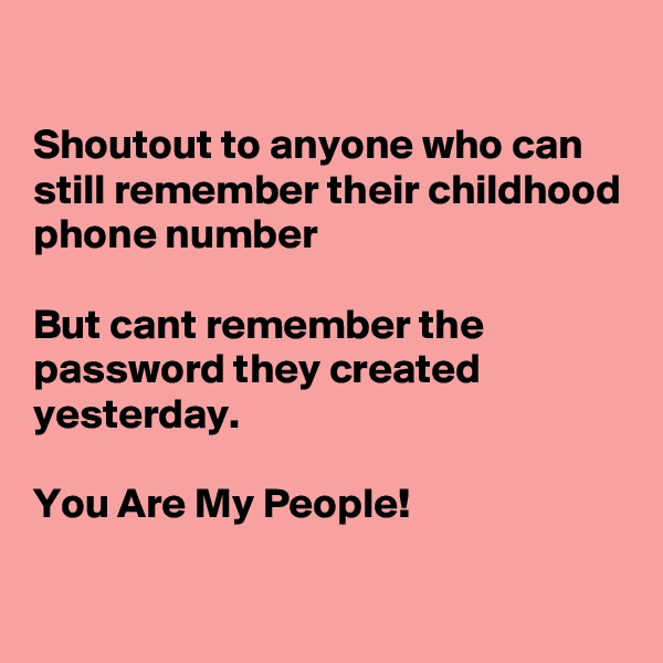 

Shoutout to anyone who can still remember their childhood phone number 

But cant remember the password they created yesterday.

You Are My People!

