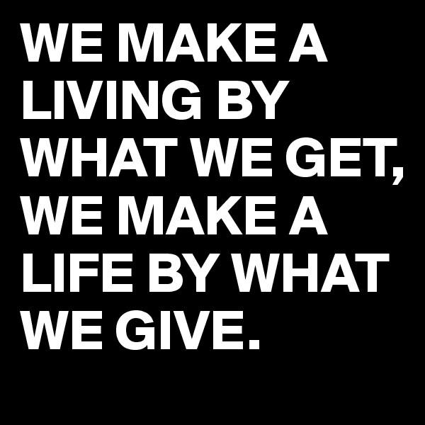 WE MAKE A LIVING BY WHAT WE GET,
WE MAKE A LIFE BY WHAT WE GIVE.