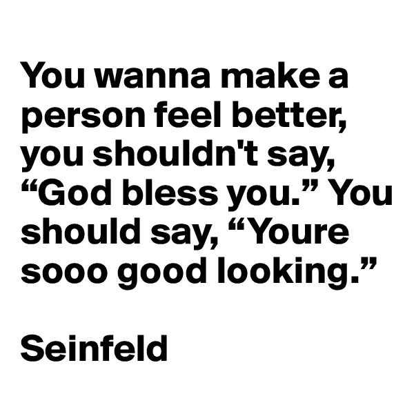 
You wanna make a person feel better, you shouldn't say, “God bless you.” You should say, “Youre sooo good looking.”

Seinfeld